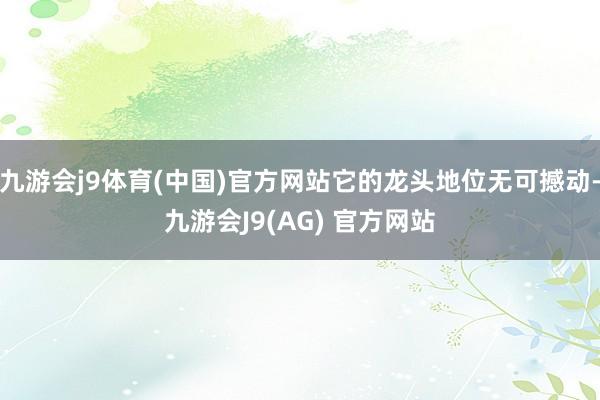 九游会j9体育(中国)官方网站它的龙头地位无可撼动-九游会J9(AG) 官方网站