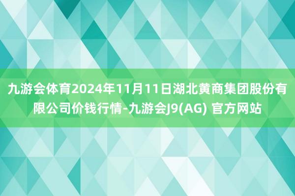 九游会体育2024年11月11日湖北黄商集团股份有限公司价钱行情-九游会J9(AG) 官方网站