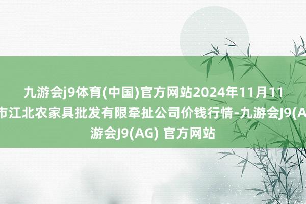 九游会j9体育(中国)官方网站2024年11月11日湖南邵阳市江北农家具批发有限牵扯公司价钱行情-九游会J9(AG) 官方网站