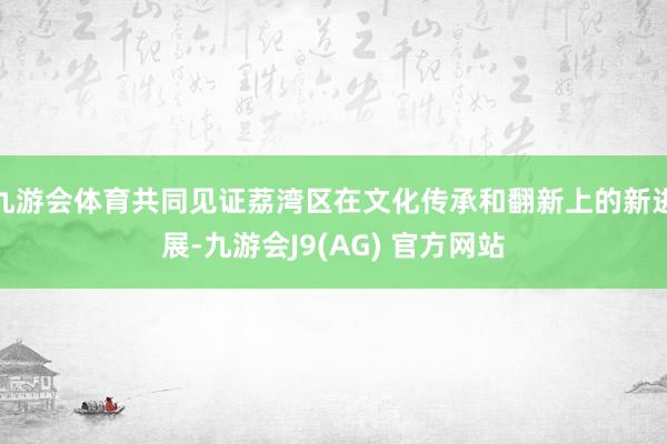 九游会体育共同见证荔湾区在文化传承和翻新上的新进展-九游会J9(AG) 官方网站