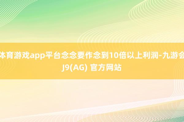 体育游戏app平台念念要作念到10倍以上利润-九游会J9(AG) 官方网站