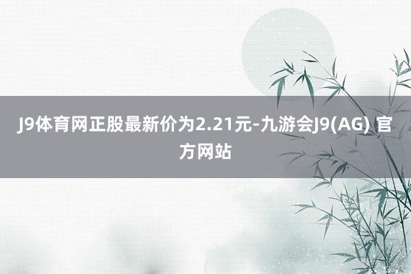 J9体育网正股最新价为2.21元-九游会J9(AG) 官方网站