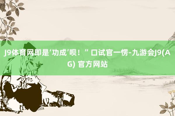 J9体育网即是‘功成’呗！”口试官一愣-九游会J9(AG) 官方网站