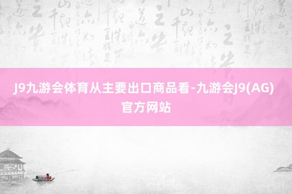 J9九游会体育　　从主要出口商品看-九游会J9(AG) 官方网站