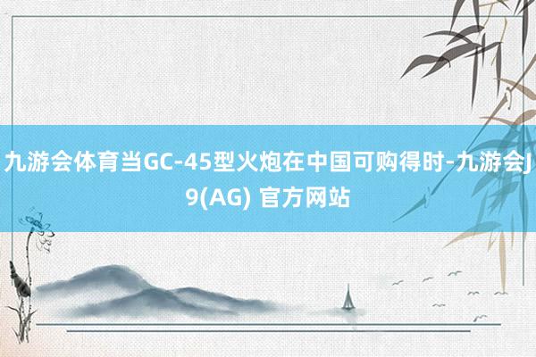 九游会体育当GC-45型火炮在中国可购得时-九游会J9(AG) 官方网站