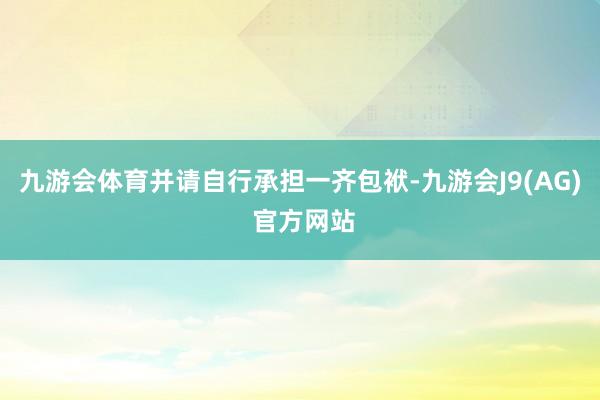 九游会体育并请自行承担一齐包袱-九游会J9(AG) 官方网站