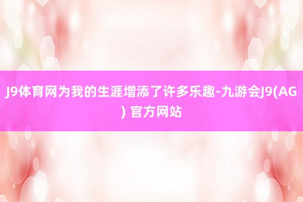 J9体育网为我的生涯增添了许多乐趣-九游会J9(AG) 官方网站