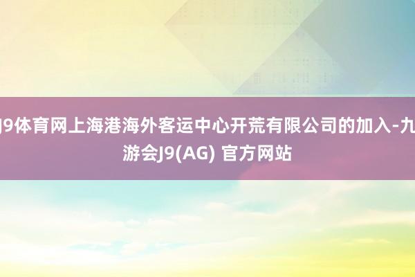 J9体育网上海港海外客运中心开荒有限公司的加入-九游会J9(AG) 官方网站