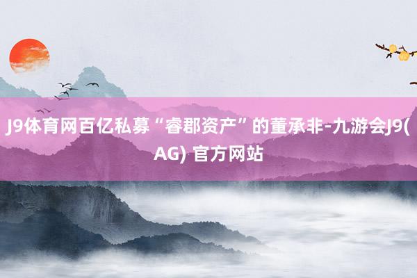 J9体育网百亿私募“睿郡资产”的董承非-九游会J9(AG) 官方网站