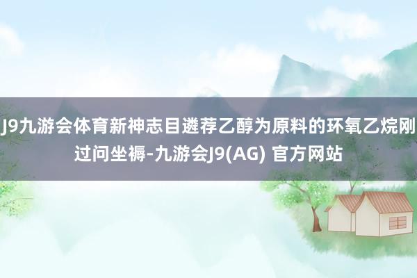 J9九游会体育新神志目遴荐乙醇为原料的环氧乙烷刚过问坐褥-九游会J9(AG) 官方网站