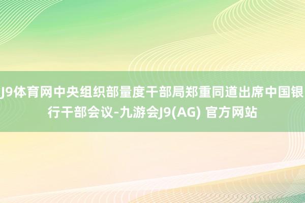 J9体育网中央组织部量度干部局郑重同道出席中国银行干部会议-九游会J9(AG) 官方网站