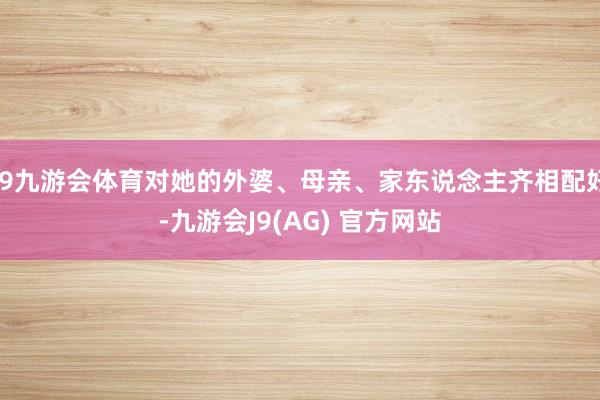 J9九游会体育对她的外婆、母亲、家东说念主齐相配好-九游会J9(AG) 官方网站