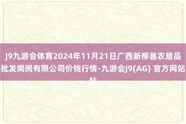 J9九游会体育2024年11月21日广西新柳邕农居品批发阛阓有限公司价钱行情-九游会J9(AG) 官方网站