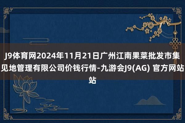 J9体育网2024年11月21日广州江南果菜批发市集见地管理有限公司价钱行情-九游会J9(AG) 官方网站