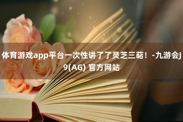 体育游戏app平台一次性讲了了灵芝三萜！-九游会J9(AG) 官方网站