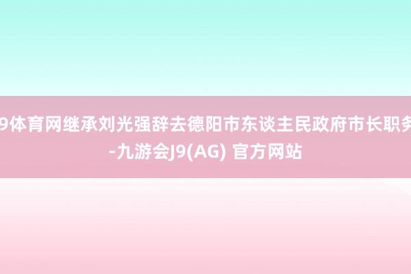 J9体育网继承刘光强辞去德阳市东谈主民政府市长职务-九游会J9(AG) 官方网站