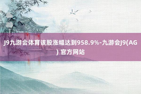 J9九游会体育该股涨幅达到958.9%-九游会J9(AG) 官方网站