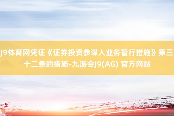 J9体育网凭证《证券投资参谋人业务暂行措施》第三十二条的措施-九游会J9(AG) 官方网站