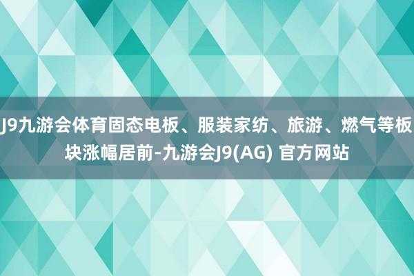 J9九游会体育固态电板、服装家纺、旅游、燃气等板块涨幅居前-九游会J9(AG) 官方网站