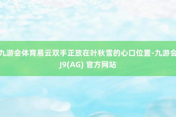 九游会体育易云双手正放在叶秋雪的心口位置-九游会J9(AG) 官方网站