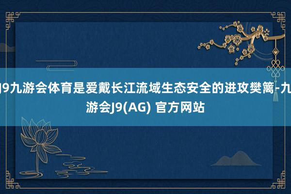 J9九游会体育是爱戴长江流域生态安全的进攻樊篱-九游会J9(AG) 官方网站