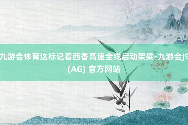 九游会体育这标记着西香高速全线启动架梁-九游会J9(AG) 官方网站