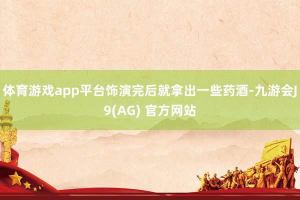 体育游戏app平台饰演完后就拿出一些药酒-九游会J9(AG) 官方网站