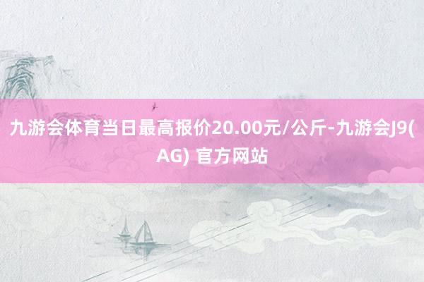 九游会体育当日最高报价20.00元/公斤-九游会J9(AG) 官方网站