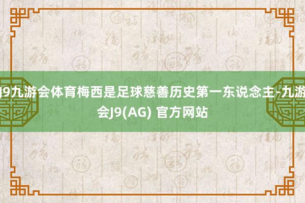 J9九游会体育梅西是足球慈善历史第一东说念主-九游会J9(AG) 官方网站