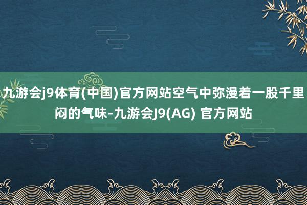 九游会j9体育(中国)官方网站空气中弥漫着一股千里闷的气味-九游会J9(AG) 官方网站