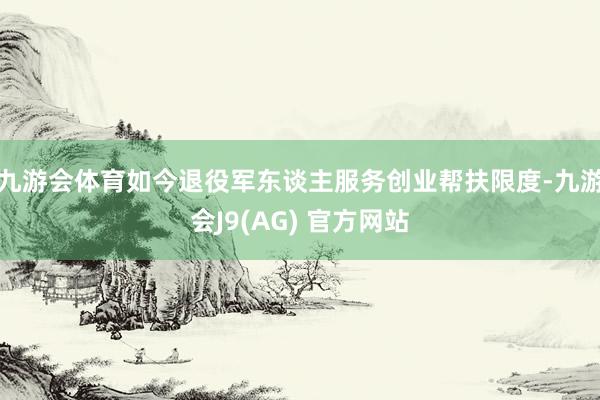 九游会体育如今退役军东谈主服务创业帮扶限度-九游会J9(AG) 官方网站