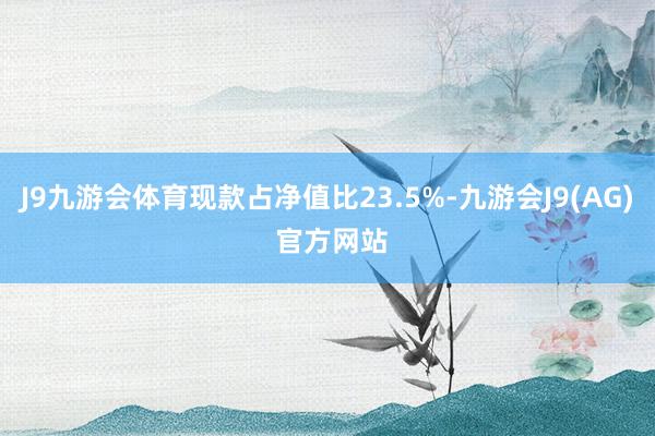 J9九游会体育现款占净值比23.5%-九游会J9(AG) 官方网站