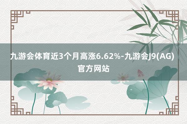 九游会体育近3个月高涨6.62%-九游会J9(AG) 官方网站