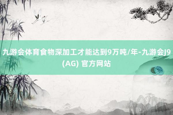 九游会体育食物深加工才能达到9万吨/年-九游会J9(AG) 官方网站