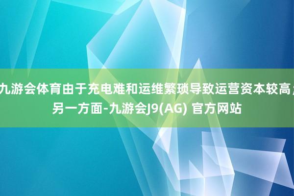 九游会体育由于充电难和运维繁琐导致运营资本较高；另一方面-九游会J9(AG) 官方网站