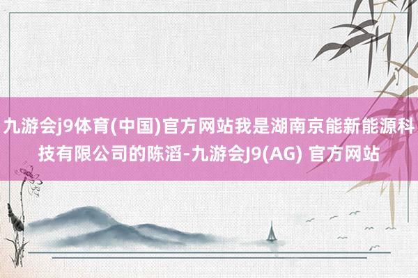 九游会j9体育(中国)官方网站我是湖南京能新能源科技有限公司的陈滔-九游会J9(AG) 官方网站