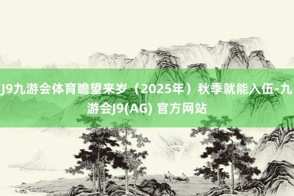 J9九游会体育瞻望来岁（2025年）秋季就能入伍-九游会J9(AG) 官方网站