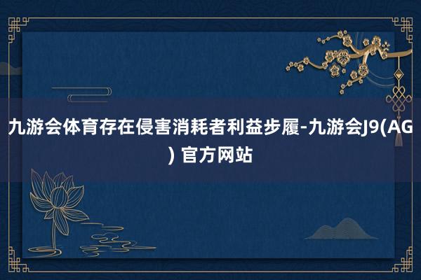 九游会体育存在侵害消耗者利益步履-九游会J9(AG) 官方网站