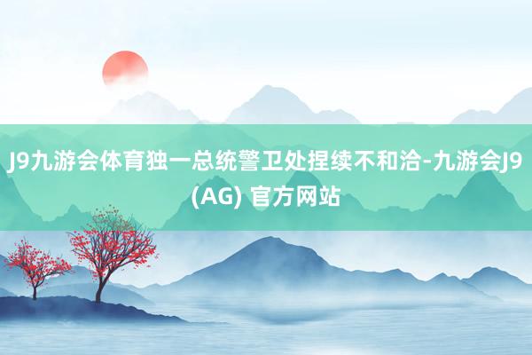 J9九游会体育独一总统警卫处捏续不和洽-九游会J9(AG) 官方网站