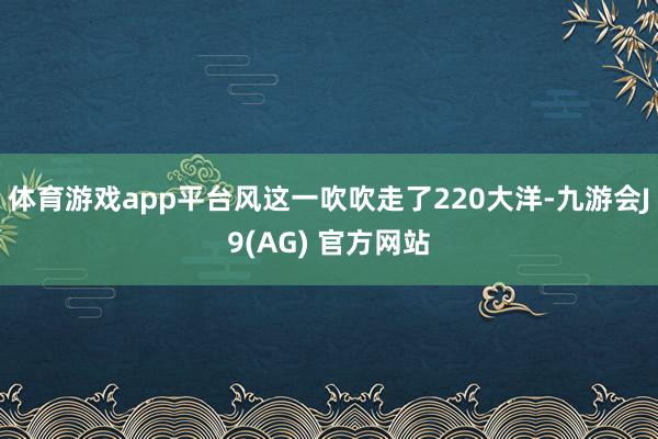 体育游戏app平台风这一吹吹走了220大洋-九游会J9(AG) 官方网站