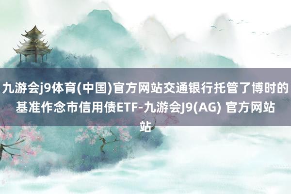 九游会j9体育(中国)官方网站交通银行托管了博时的基准作念市信用债ETF-九游会J9(AG) 官方网站