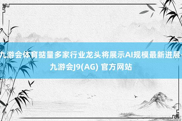 九游会体育掂量多家行业龙头将展示AI规模最新进展-九游会J9(AG) 官方网站