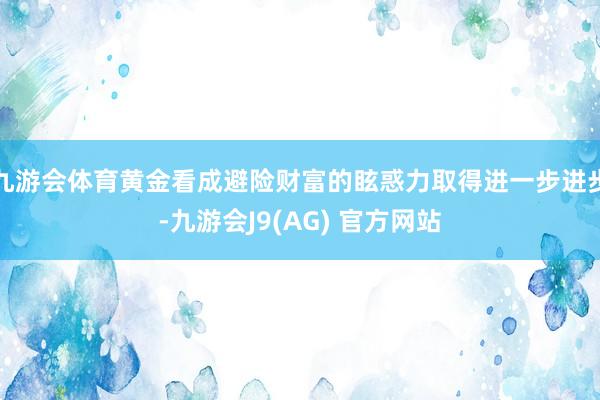 九游会体育黄金看成避险财富的眩惑力取得进一步进步-九游会J9(AG) 官方网站