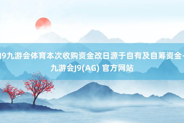 J9九游会体育本次收购资金改日源于自有及自筹资金-九游会J9(AG) 官方网站