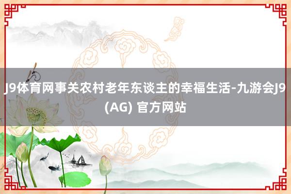 J9体育网事关农村老年东谈主的幸福生活-九游会J9(AG) 官方网站