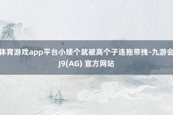 体育游戏app平台小矮个就被高个子连拖带拽-九游会J9(AG) 官方网站