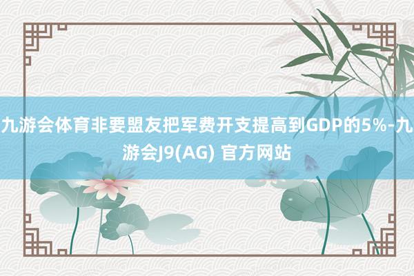 九游会体育非要盟友把军费开支提高到GDP的5%-九游会J9(AG) 官方网站