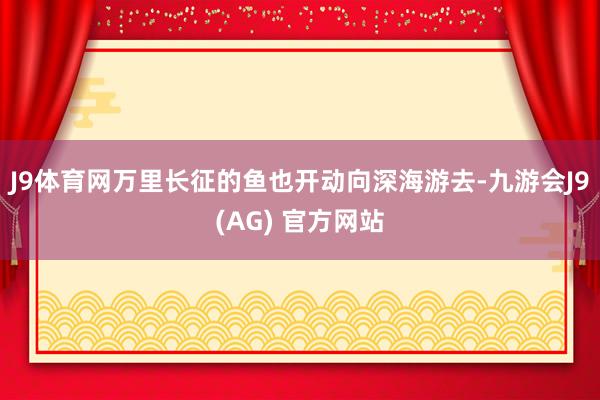 J9体育网万里长征的鱼也开动向深海游去-九游会J9(AG) 官方网站