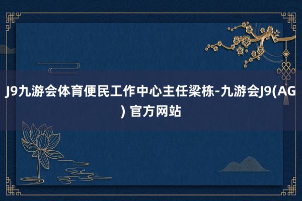 J9九游会体育便民工作中心主任梁栋-九游会J9(AG) 官方网站