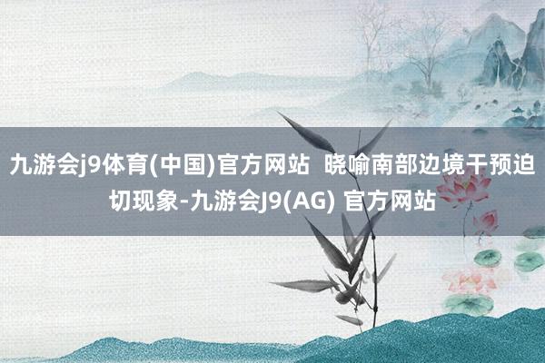 九游会j9体育(中国)官方网站  晓喻南部边境干预迫切现象-九游会J9(AG) 官方网站